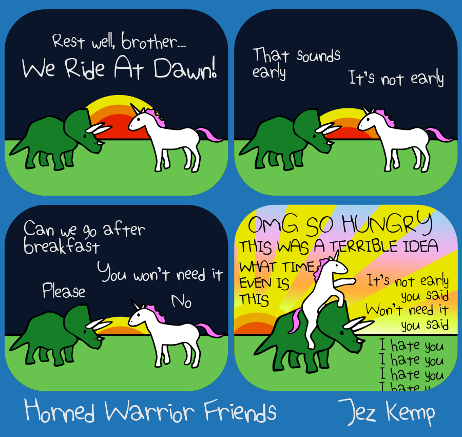 Panel 1 of 4: The sun is setting. Unicorn says "Rest well, brother. We ride at dawn!" 
Panel 2 of 4: Triceratops says "That sounds early", Unicorn says "It's not early" 
Panel 3 of 4: The sun has almost set. Triceratops says "Can we go after breakfast", Unicorn says "You won't need it". Triceratops says "Please", Unicorn says "No" 
Panel 4 of 4: The dawn sun is glorious across the sky, and Unicorn is riding Triceratops. Unicorn says "OMG SO HUNGRY, THIS WAS A TERRIBLE IDEA, WHAT TIME EVEN IS THIS", Triceratops says "It's not early you said, won't need it you said. I hate you I hate you I hate you I hate you"
